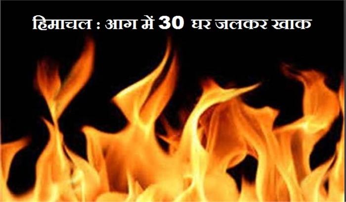 हिमाचल प्रदेश : आग में जलकर 30 घर खाक